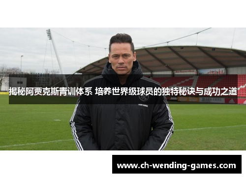 揭秘阿贾克斯青训体系 培养世界级球员的独特秘诀与成功之道