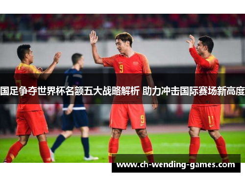 国足争夺世界杯名额五大战略解析 助力冲击国际赛场新高度