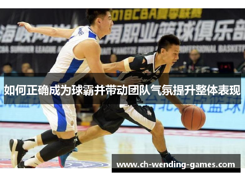 如何正确成为球霸并带动团队气氛提升整体表现