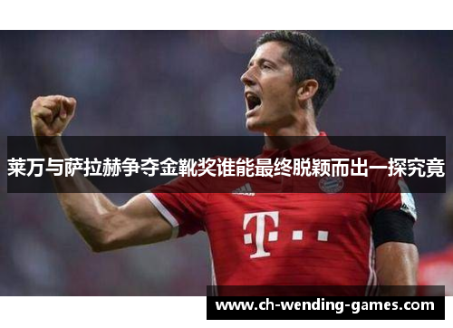 莱万与萨拉赫争夺金靴奖谁能最终脱颖而出一探究竟