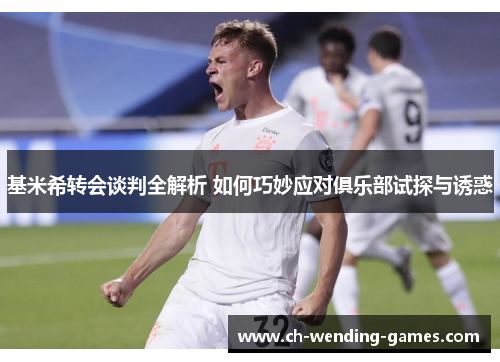 基米希转会谈判全解析 如何巧妙应对俱乐部试探与诱惑