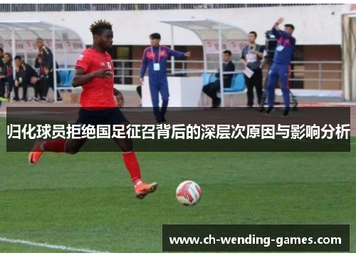 归化球员拒绝国足征召背后的深层次原因与影响分析