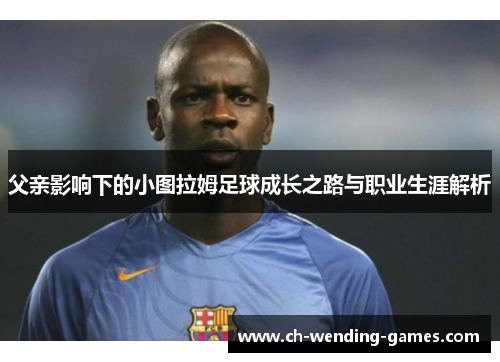 父亲影响下的小图拉姆足球成长之路与职业生涯解析