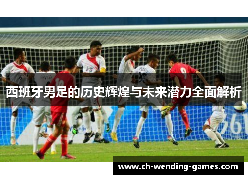 西班牙男足的历史辉煌与未来潜力全面解析