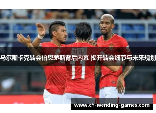 马尔斯卡克转会伯恩茅斯背后内幕 揭开转会细节与未来规划