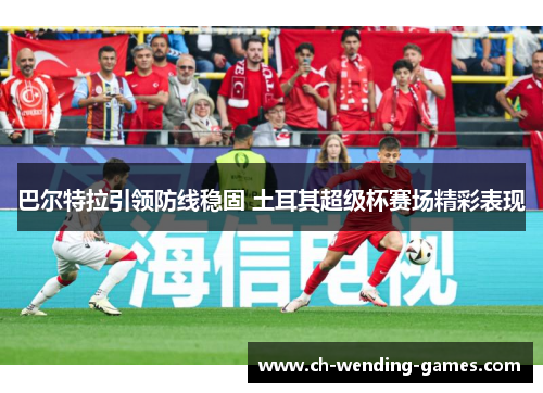 巴尔特拉引领防线稳固 土耳其超级杯赛场精彩表现