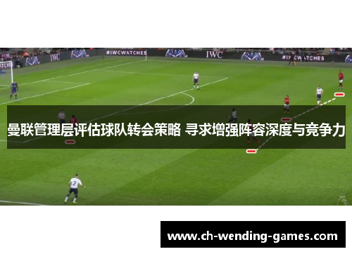 曼联管理层评估球队转会策略 寻求增强阵容深度与竞争力