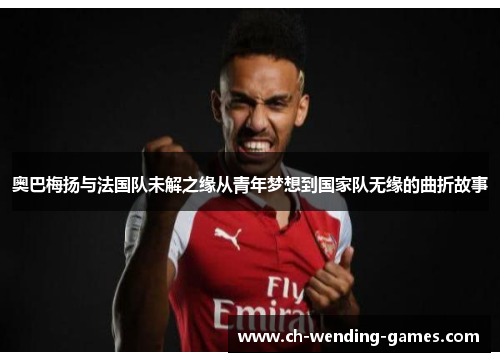 奥巴梅扬与法国队未解之缘从青年梦想到国家队无缘的曲折故事