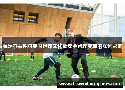 海瑟尔事件对英国足球文化及安全管理变革的深远影响 海瑟尔事件对英国足球文化及安全管理变革的深远影响