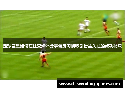 足球巨星如何在社交媒体分享健身习惯吸引粉丝关注的成功秘诀 足球巨星如何在社交媒体分享健身习惯吸引粉丝关注的成功秘诀