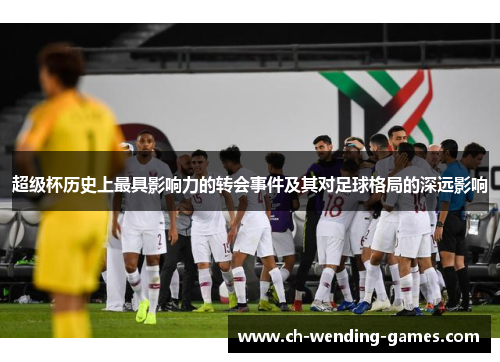超级杯历史上最具影响力的转会事件及其对足球格局的深远影响 超级杯历史上最具影响力的转会事件及其对足球格局的深远影响
