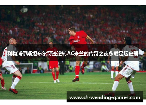 利物浦伊斯坦布尔奇迹逆转AC米兰的传奇之夜永载足坛史册